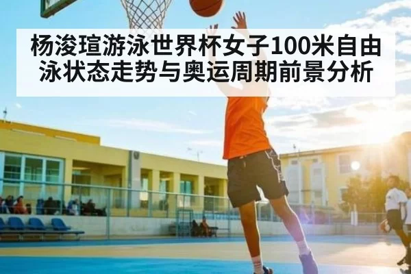 杨浚瑄游泳世界杯女子100米自由泳状态走势与奥运周期前景分析