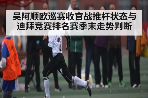 吴阿顺欧巡赛收官战推杆状态与迪拜竞赛排名赛季末走势判断