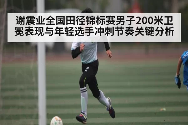 谢震业全国田径锦标赛男子200米卫冕表现与年轻选手冲刺节奏关键分析